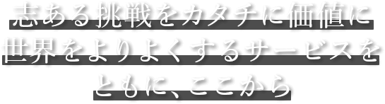 志ある挑戦をカタチに価値に 世界をよりよくするサービスをともに、ここから